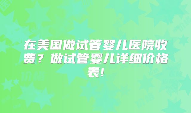 在美国做试管婴儿医院收费？做试管婴儿详细价格表!