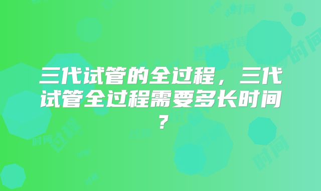 三代试管的全过程,三代试管全过程需要多长时间?