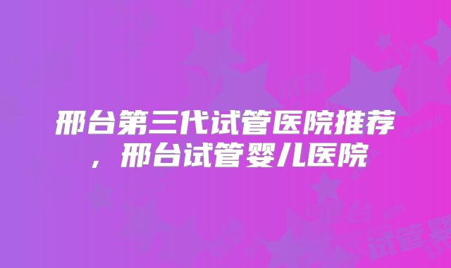邢台第三代试管医院推荐，邢台试管婴儿医院