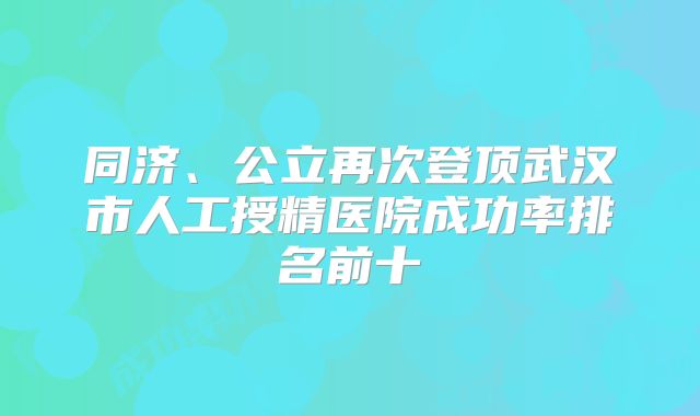同济、公立再次登顶武汉市人工授精医院成功率排名前十