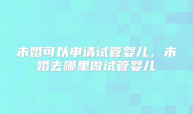 未婚可以申请试管婴儿，未婚去哪里做试管婴儿