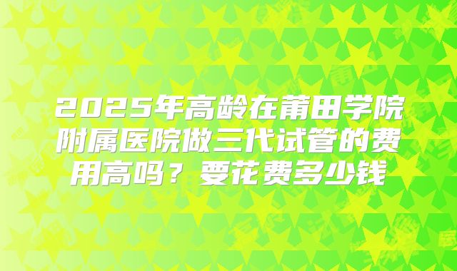 2025年高龄在莆田学院附属医院做三代试管的费用高吗？要花费多少钱