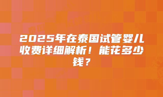 2025年在泰国试管婴儿收费详细解析！能花多少钱？