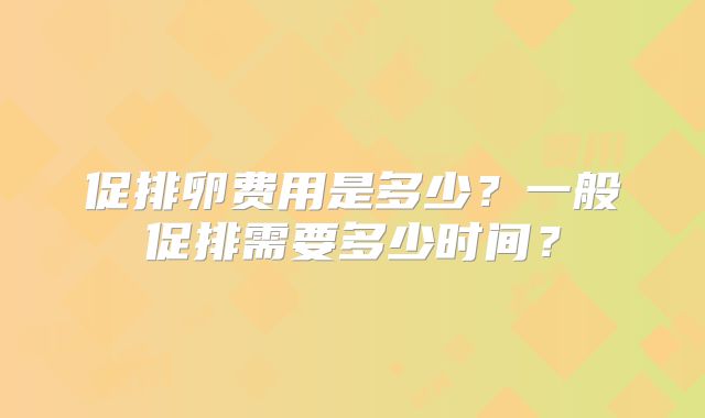 促排卵费用是多少？一般促排需要多少时间？