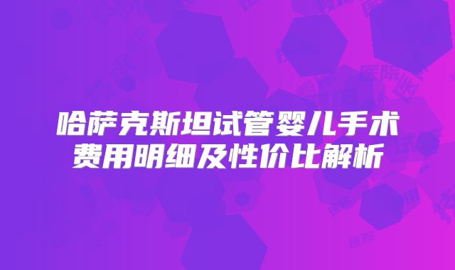 哈萨克斯坦试管婴儿手术费用明细及性价比解析