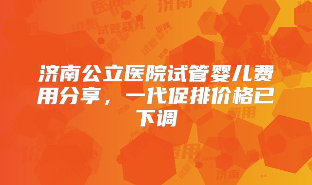 济南公立医院试管婴儿费用分享，一代促排价格已下调
