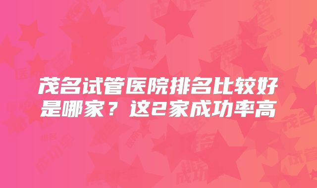 茂名试管医院排名比较好是哪家？这2家成功率高