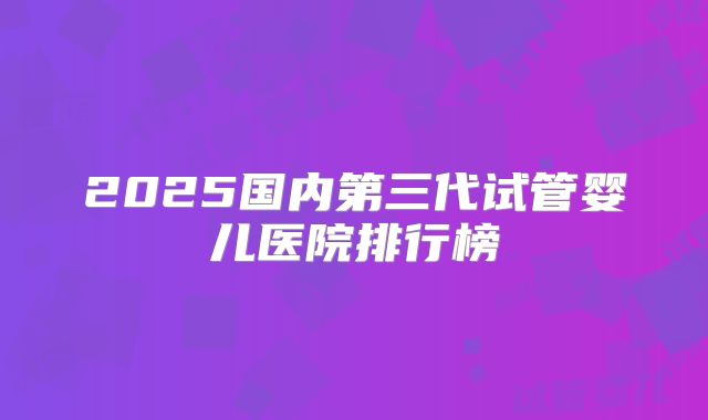 2025国内第三代试管婴儿医院排行榜