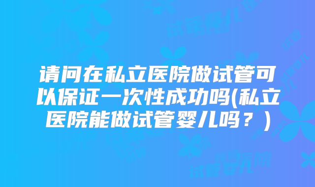 请问在私立医院做试管可以保证一次性成功吗(私立医院能做试管婴儿吗?)