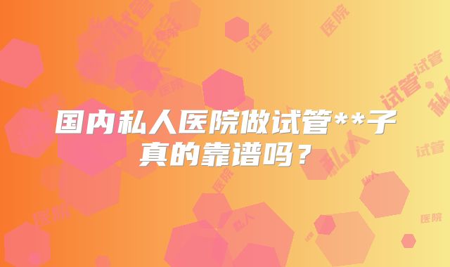 国内私人医院做试管**子真的靠谱吗?