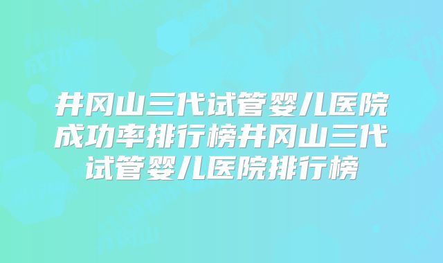 井冈山三代试管婴儿医院成功率排行榜井冈山三代试管婴儿医院排行榜
