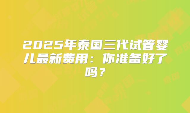 2025年泰国三代试管婴儿最新费用：你准备好了吗？