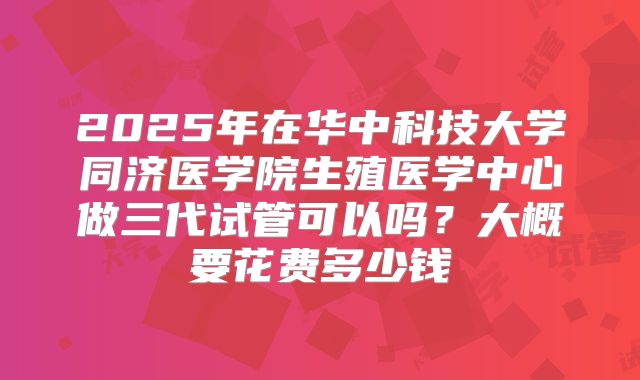 2025年在华中科技大学同济医学院生殖医学中心做三代试管可以吗?大概要花费多少钱