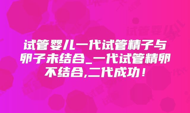 试管婴儿一代试管精子与卵子未结合_一代试管精卵不结合,二代成功!