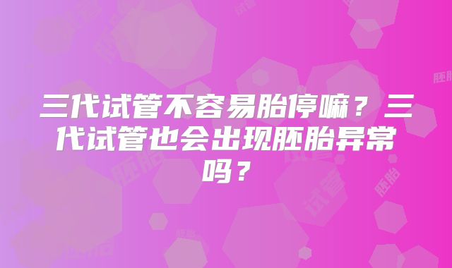 三代试管不容易胎停嘛?三代试管也会出现胚胎异常吗?