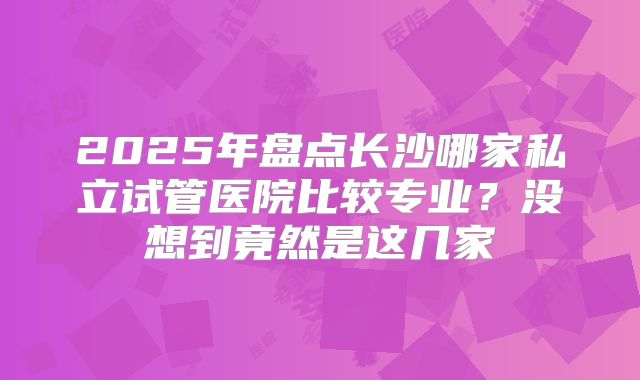 2025年盘点长沙哪家私立试管医院比较专业？没想到竟然是这几家