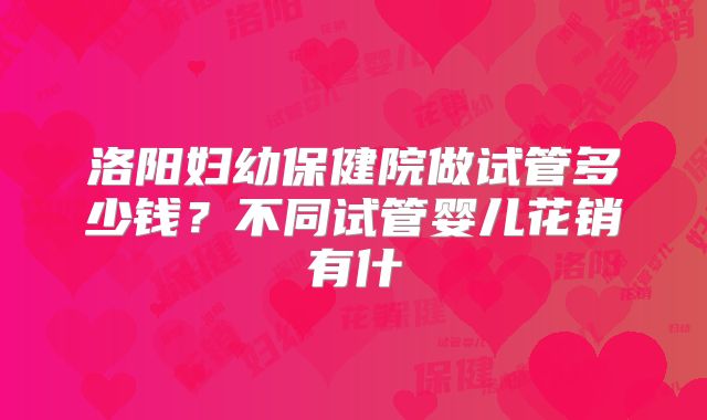 洛阳妇幼保健院做试管多少钱?不同试管婴儿花销有什