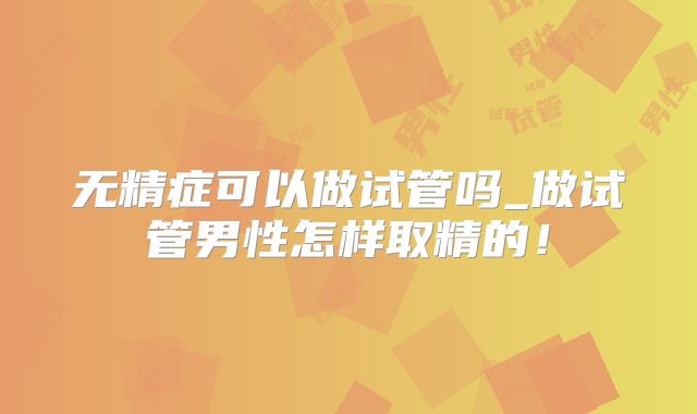 无精症可以做试管吗_做试管男性怎样取精的！