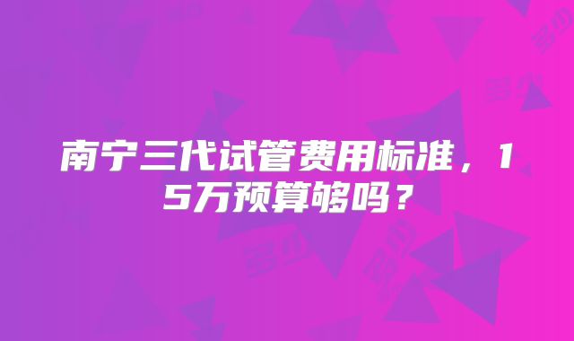 南宁三代试管费用标准，15万预算够吗？