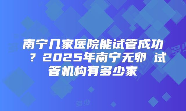 南宁几家医院能试管成功 ？2025年南宁无卵�试管机构有多少家