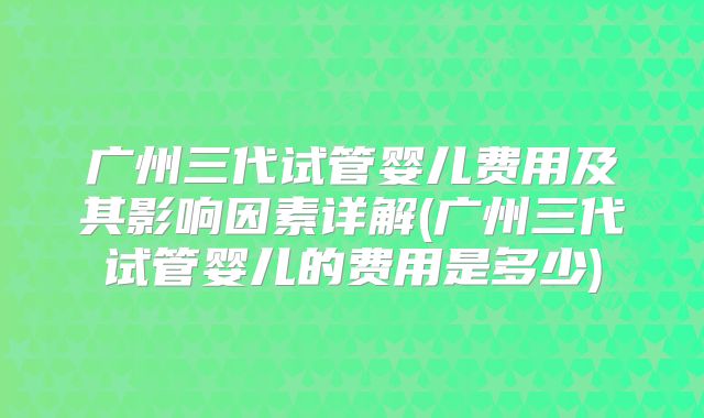 广州三代试管婴儿费用及其影响因素详解(广州三代试管婴儿的费用是多少)