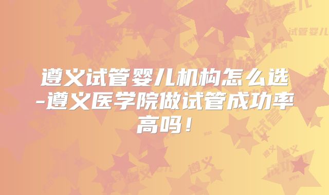 遵义试管婴儿机构怎么选-遵义医学院做试管成功率高吗!