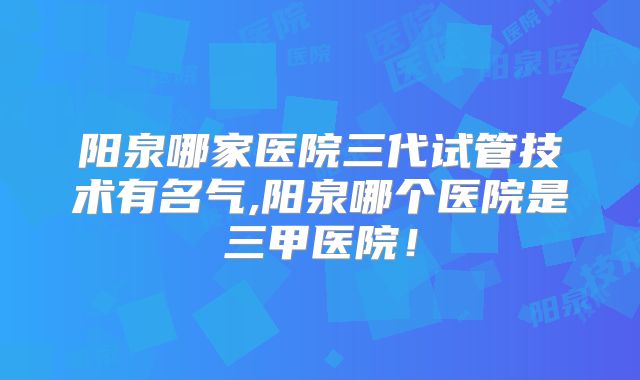 阳泉哪家医院三代试管技术有名气,阳泉哪个医院是三甲医院!