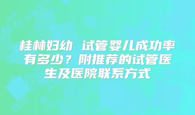 桂林妇幼 试管婴儿成功率有多少？附推荐的试管医生及医院联系方式