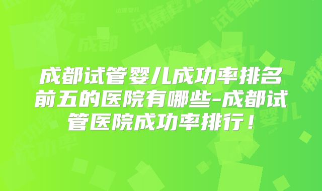 成都试管婴儿成功率排名前五的医院有哪些-成都试管医院成功率排行!
