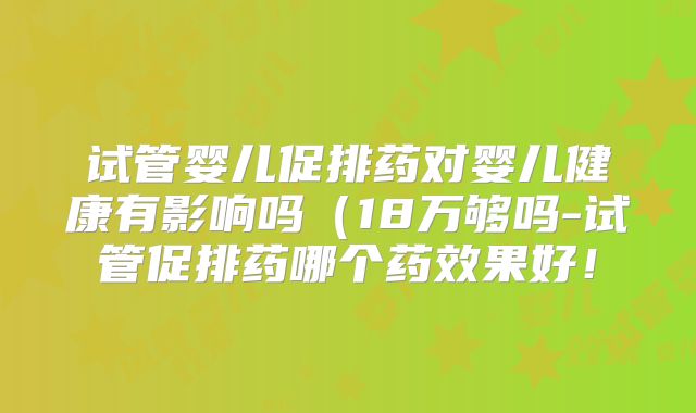 试管婴儿促排药对婴儿健康有影响吗(18万够吗-试管促排药哪个药效果好!