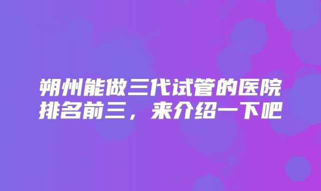 朔州能做三代试管的医院排名前三，来介绍一下吧