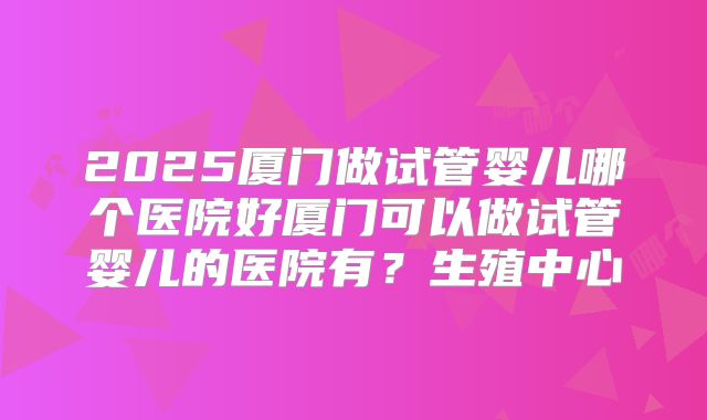 2025厦门做试管婴儿哪个医院好厦门可以做试管婴儿的医院有？生殖中心