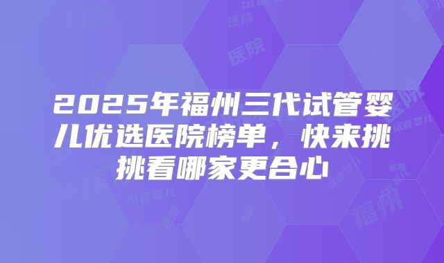 2025年福州三代试管婴儿优选医院榜单，快来挑挑看哪家更合心