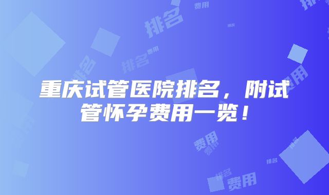 重庆试管医院排名,附试管怀孕费用一览!