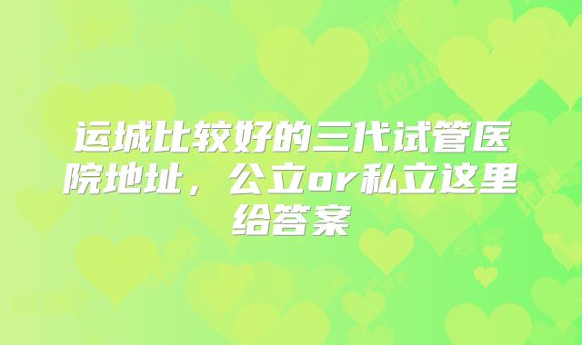 运城比较好的三代试管医院地址，公立or私立这里给答案