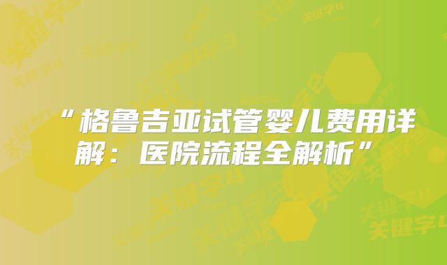 “格鲁吉亚试管婴儿费用详解:医院流程全解析”