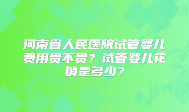 河南省人民医院试管婴儿费用贵不贵?试管婴儿花销是多少?