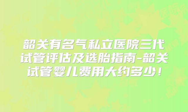 韶关有名气私立医院三代试管评估及选胎指南-韶关试管婴儿费用大约多少！