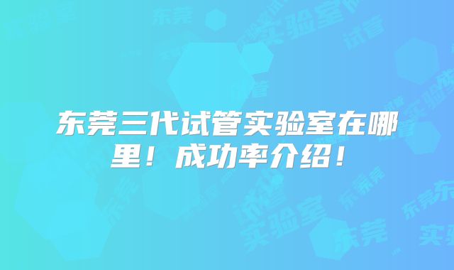 东莞三代试管实验室在哪里!成功率介绍!