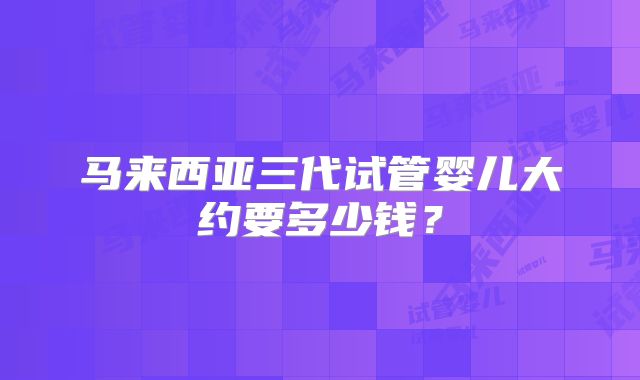 马来西亚三代试管婴儿大约要多少钱？