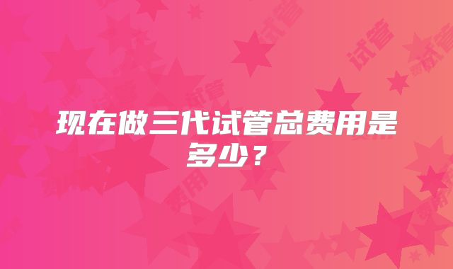 现在做三代试管总费用是多少?