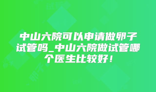 中山六院可以申请做卵子试管吗_中山六院做试管哪个医生比较好!