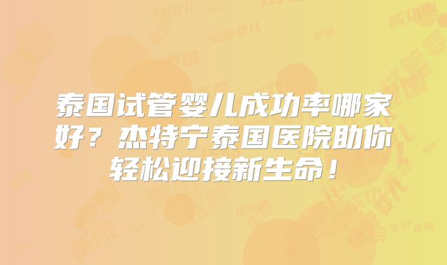 泰国试管婴儿成功率哪家好？杰特宁泰国医院助你轻松迎接新生命！