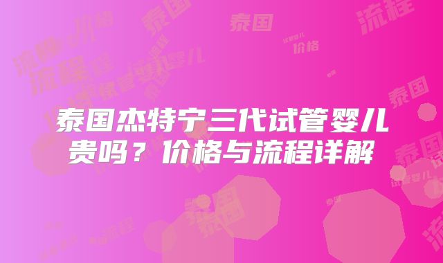 泰国杰特宁三代试管婴儿贵吗？价格与流程详解