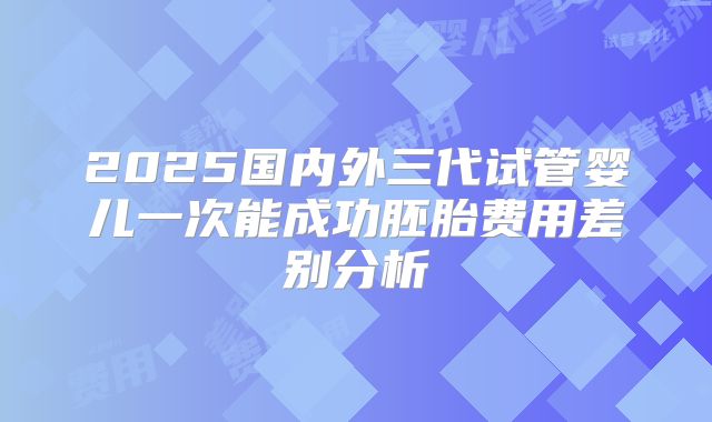 2025国内外三代试管婴儿一次能成功胚胎费用差别分析