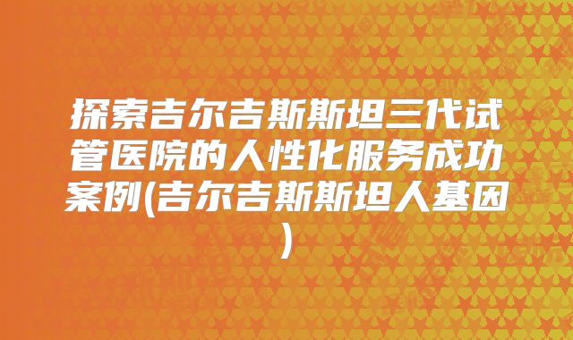 探索吉尔吉斯斯坦三代试管医院的人性化服务成功案例(吉尔吉斯斯坦人基因)
