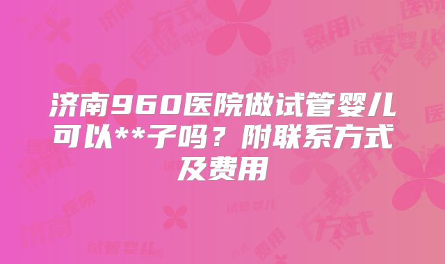 济南960医院做试管婴儿可以**子吗？附联系方式及费用