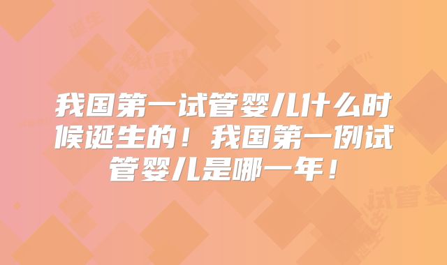 我国第一试管婴儿什么时候诞生的!我国第一例试管婴儿是哪一年!