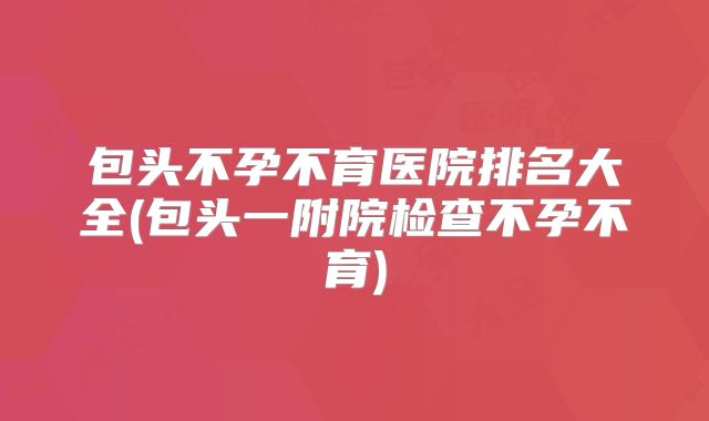 包头不孕不育医院排名大全(包头一附院检查不孕不育)
