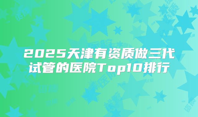 2025天津有资质做三代试管的医院Top10排行